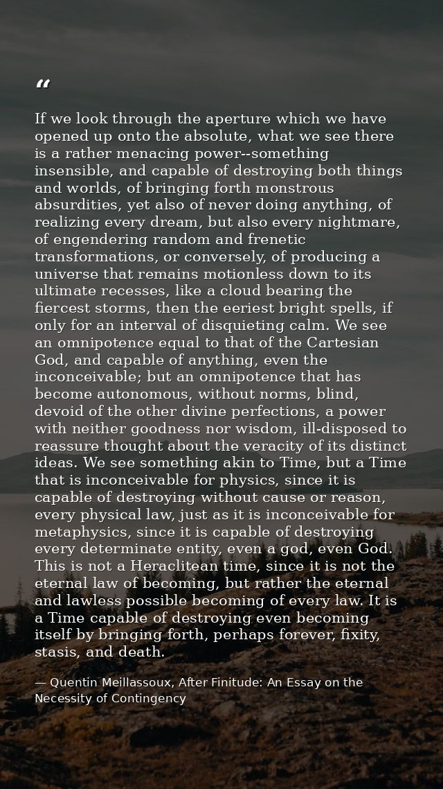 If we look through the aperture which we have opened up onto the absolute, what we see there is a rather menacing power- — Quentin Meillassoux, After Finitude: An Essay on the Necessity of Contingency
