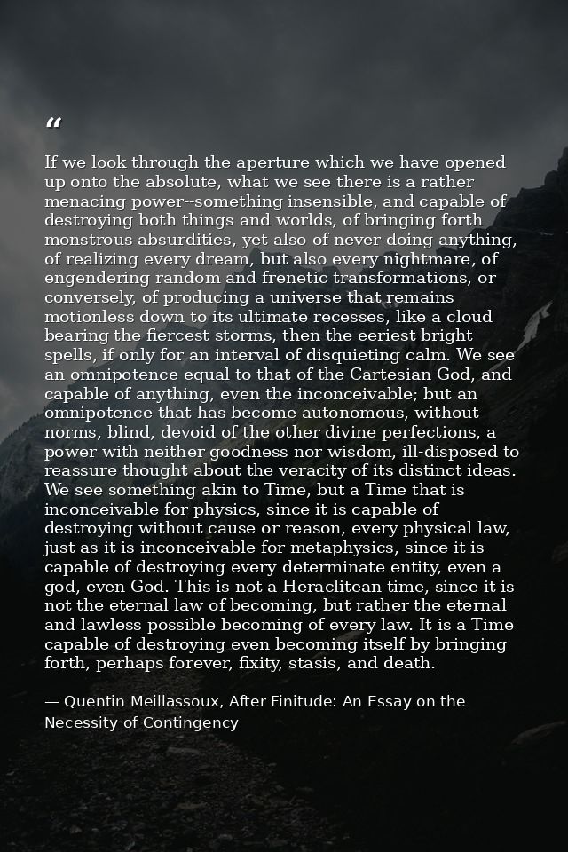 If we look through the aperture which we have opened up onto the absolute, what we see there is a rather menacing power- — Quentin Meillassoux, After Finitude: An Essay on the Necessity of Contingency