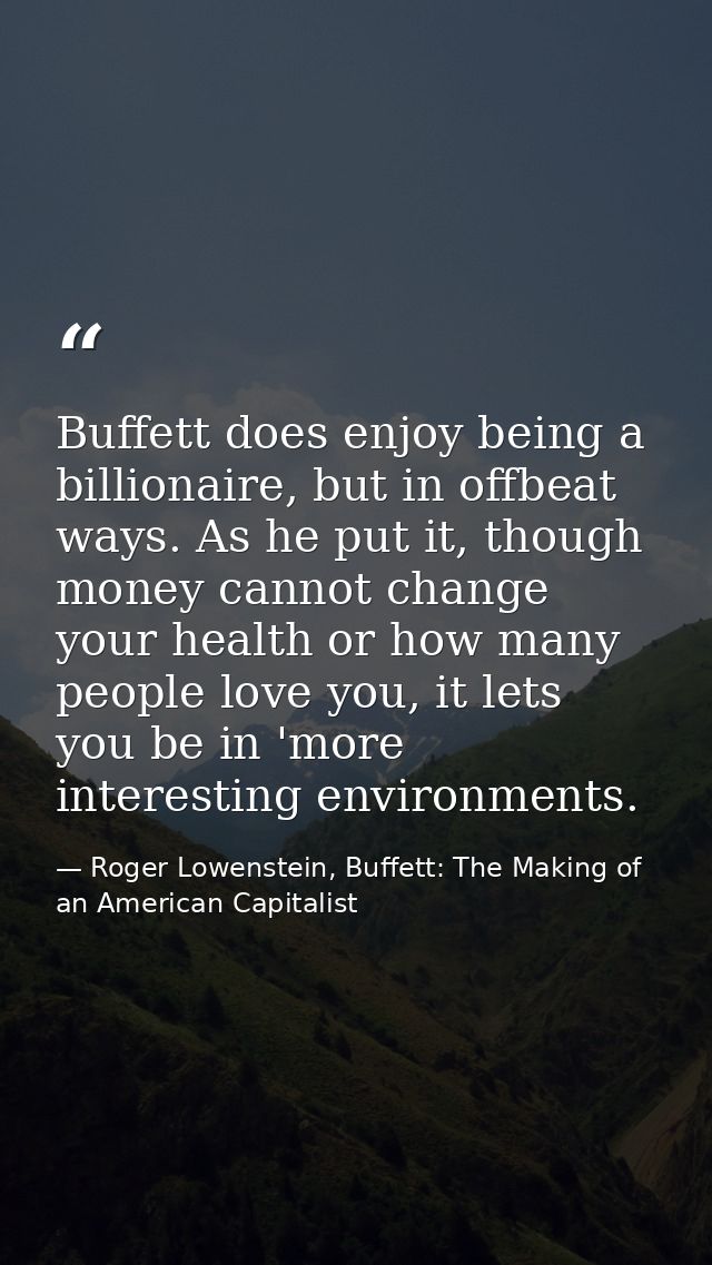 Buffett does enjoy being a billionaire, but in offbeat ways. As he put it, though money cannot change your health or how — Roger Lowenstein, Buffett: The Making of an American Capitalist