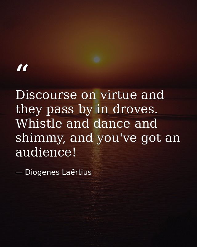 Discourse on virtue and they pass by in droves. Whistle and dance and shimmy, and you've got an audience! — Diogenes Laërtius