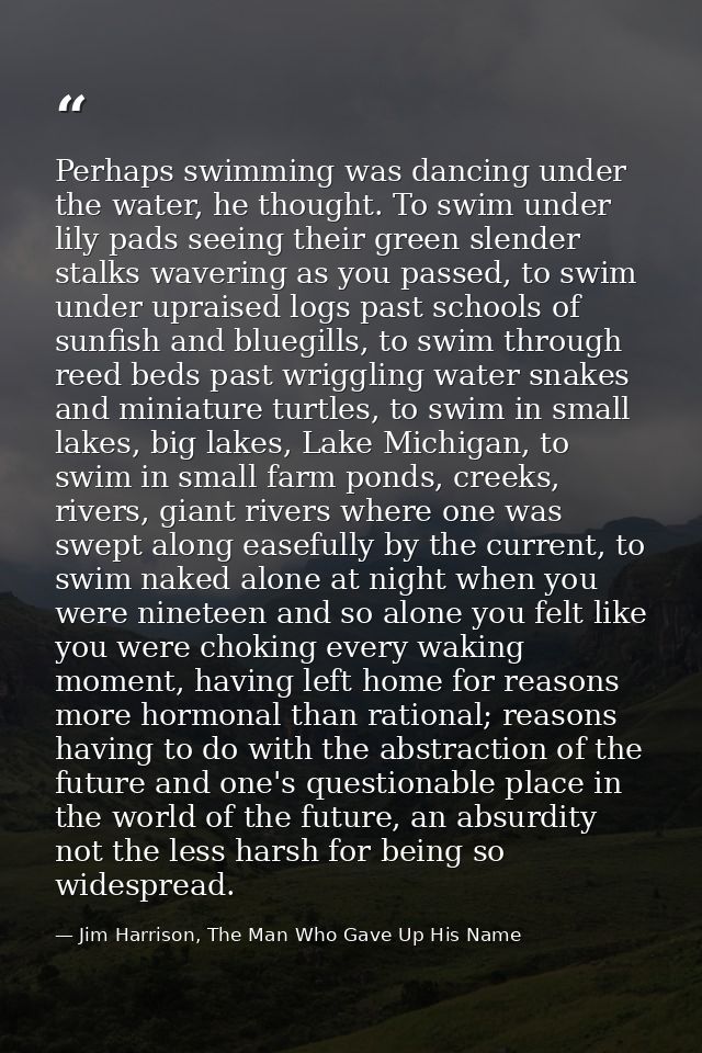 Perhaps swimming was dancing under the water, he thought. To swim under lily pads seeing their green slender stalks wave — Jim Harrison, The Man Who Gave Up His Name