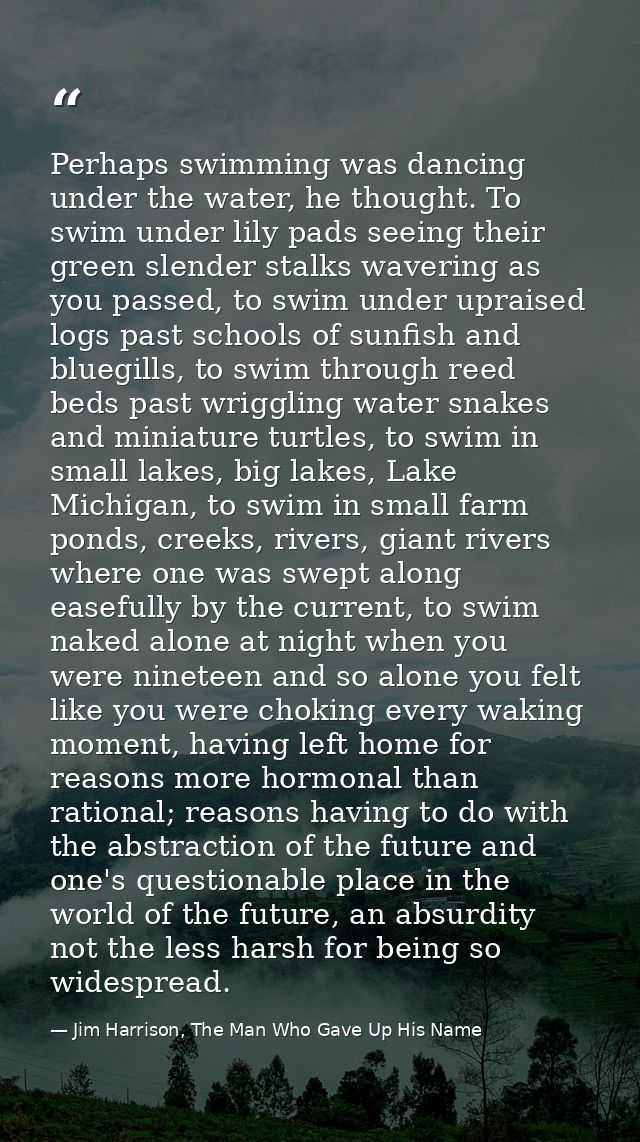 Perhaps swimming was dancing under the water, he thought. To swim under lily pads seeing their green slender stalks wave — Jim Harrison, The Man Who Gave Up His Name