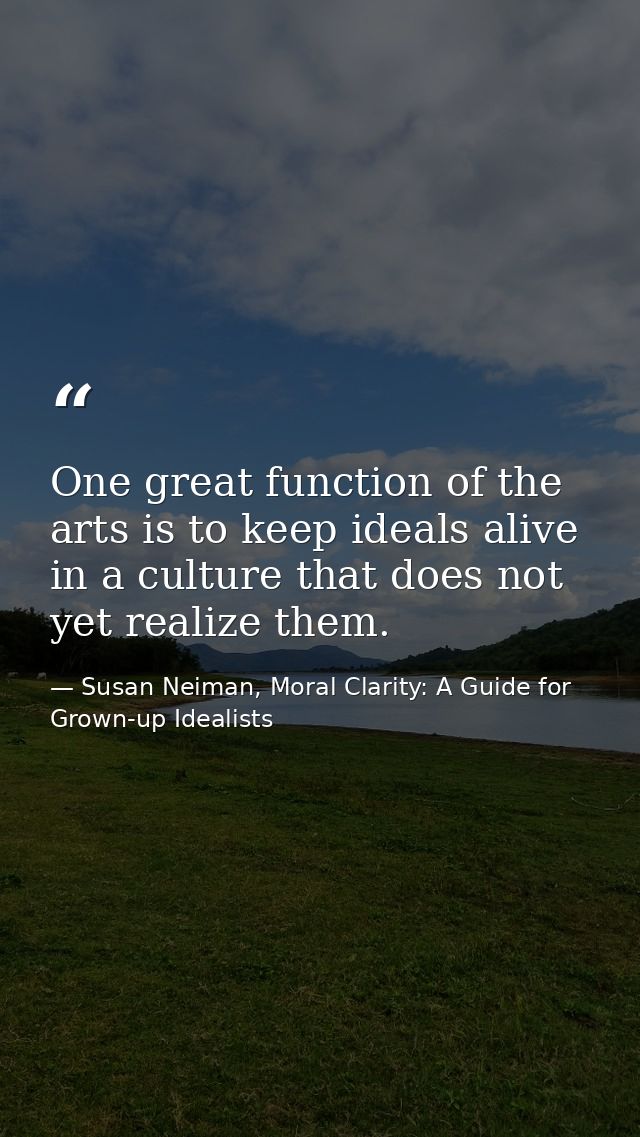 One great function of the arts is to keep ideals alive in a culture that does not yet realize them. — Susan Neiman, Moral Clarity: A Guide for Grown-up Idealists