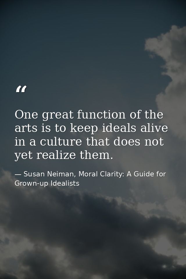 One great function of the arts is to keep ideals alive in a culture that does not yet realize them. — Susan Neiman, Moral Clarity: A Guide for Grown-up Idealists