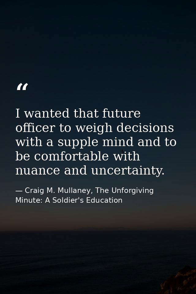 I wanted that future officer to weigh decisions with a supple mind and to be comfortable with nuance and uncertainty. — Craig M. Mullaney, The Unforgiving Minute: A Soldier's Education