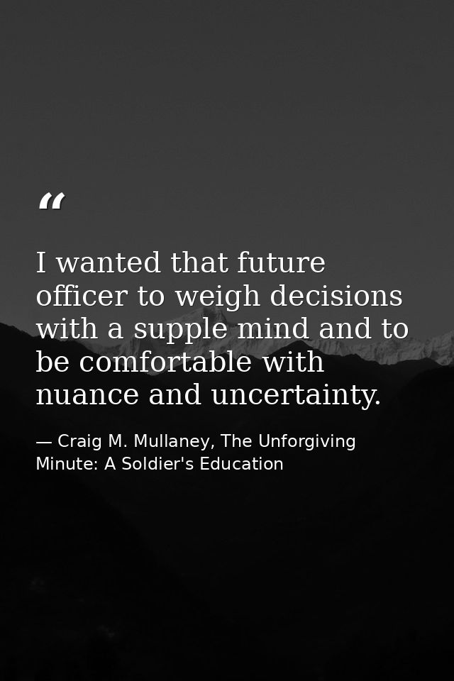 I wanted that future officer to weigh decisions with a supple mind and to be comfortable with nuance and uncertainty. — Craig M. Mullaney, The Unforgiving Minute: A Soldier's Education
