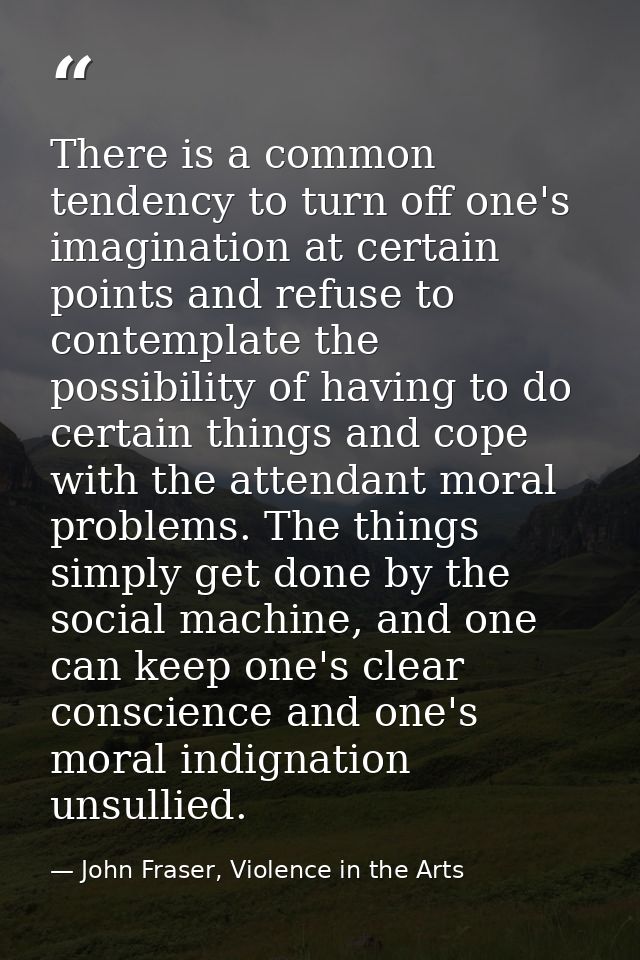 There is a common tendency to turn off one's imagination at certain points and refuse to contemplate the possibility of  — John Fraser, Violence in the Arts