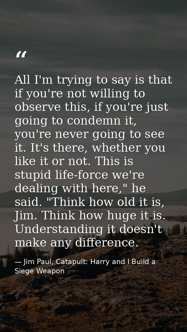 All I'm trying to say is that if you're not willing to observe this, if you're just going to condemn it, you're never go — Jim Paul, Catapult: Harry and I Build a Siege Weapon