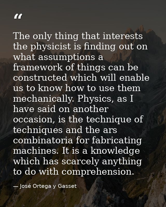 The only thing that interests the physicist is finding out on what assumptions a framework of things can be constructed  — José Ortega y Gasset