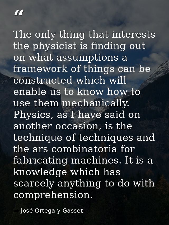 The only thing that interests the physicist is finding out on what assumptions a framework of things can be constructed  — José Ortega y Gasset