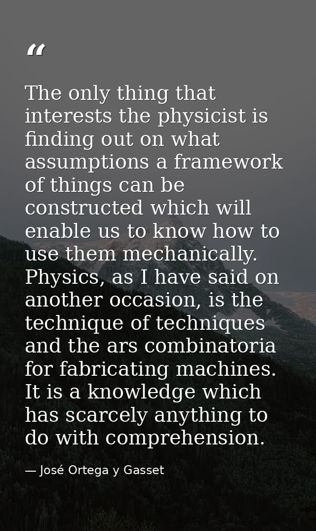 The only thing that interests the physicist is finding out on what assumptions a framework of things can be constructed  — José Ortega y Gasset