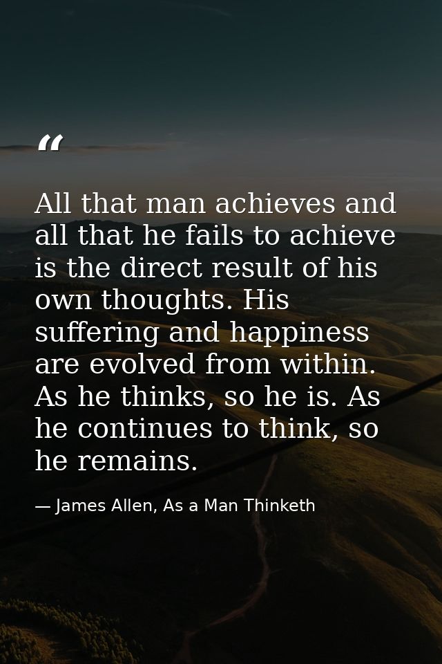 All that man achieves and all that he fails to achieve is the direct result of his own thoughts. His suffering and happi — James Allen, As a Man Thinketh