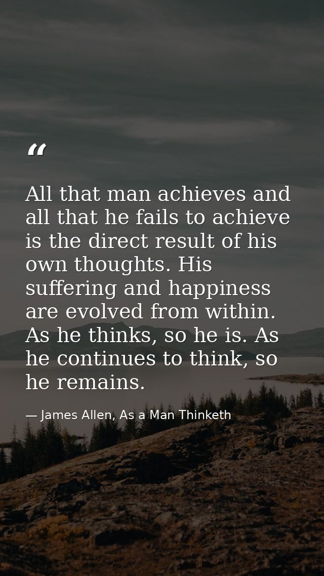 All that man achieves and all that he fails to achieve is the direct result of his own thoughts. His suffering and happi — James Allen, As a Man Thinketh
