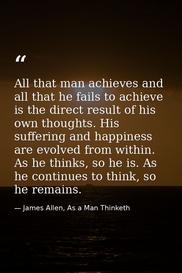 All that man achieves and all that he fails to achieve is the direct result of his own thoughts. His suffering and happi — James Allen, As a Man Thinketh