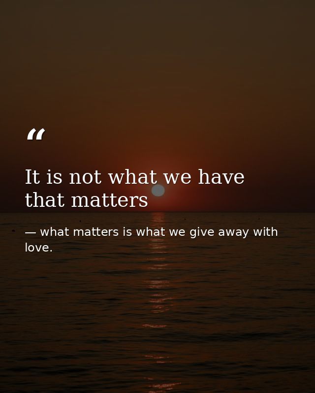 It is not what we have that matters — what matters is what we give away with love.
