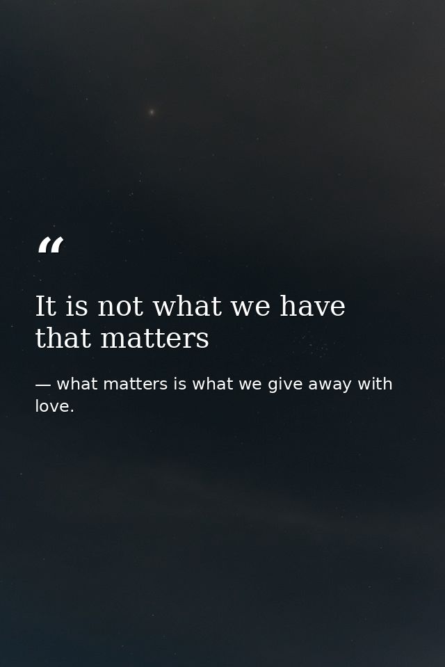It is not what we have that matters — what matters is what we give away with love.