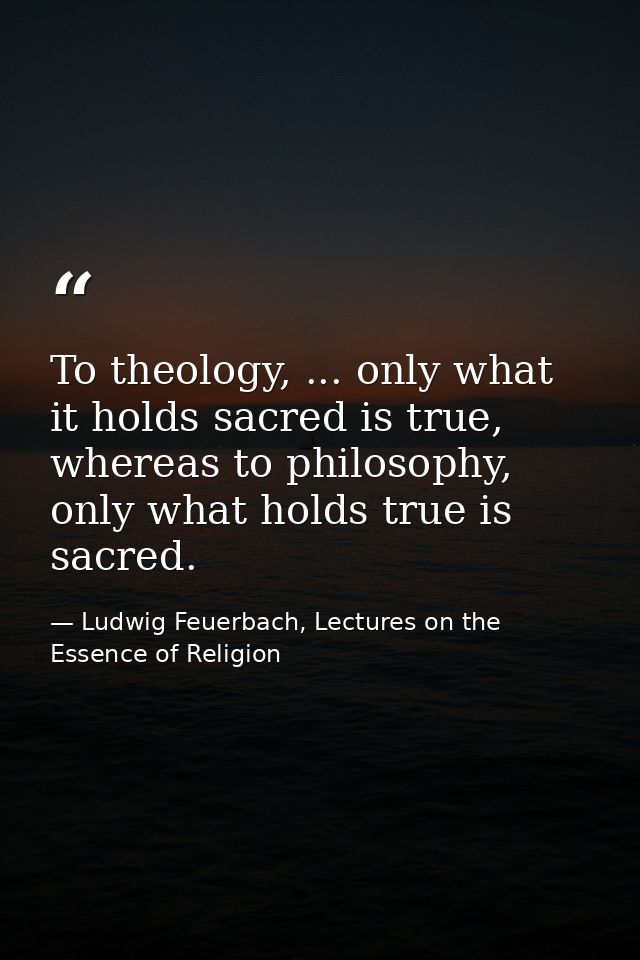 To theology, ... only what it holds sacred is true, whereas to philosophy, only what holds true is sacred. — Ludwig Feuerbach, Lectures on the Essence of Religion