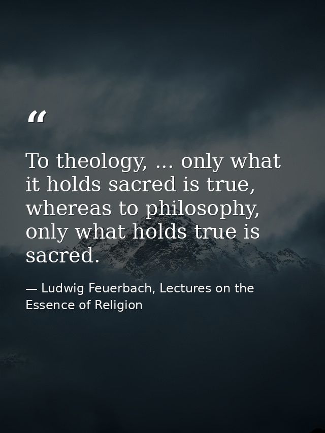 To theology, ... only what it holds sacred is true, whereas to philosophy, only what holds true is sacred. — Ludwig Feuerbach, Lectures on the Essence of Religion