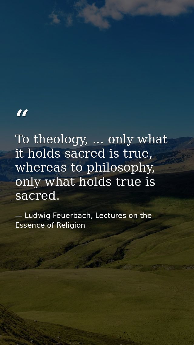 To theology, ... only what it holds sacred is true, whereas to philosophy, only what holds true is sacred. — Ludwig Feuerbach, Lectures on the Essence of Religion