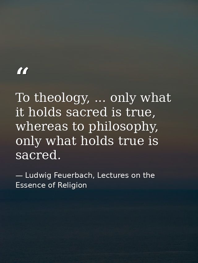 To theology, ... only what it holds sacred is true, whereas to philosophy, only what holds true is sacred. — Ludwig Feuerbach, Lectures on the Essence of Religion