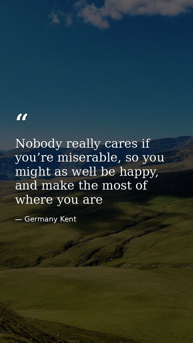 Nobody really cares if you’re miserable, so you might as well be happy, and make the most of where you are — Germany Kent