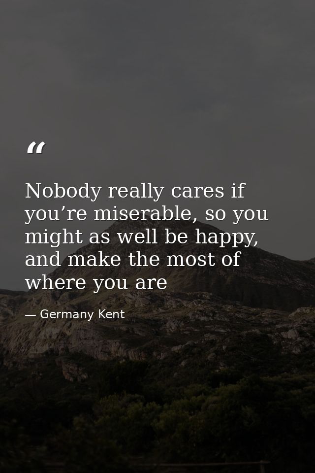 Nobody really cares if you’re miserable, so you might as well be happy, and make the most of where you are — Germany Kent