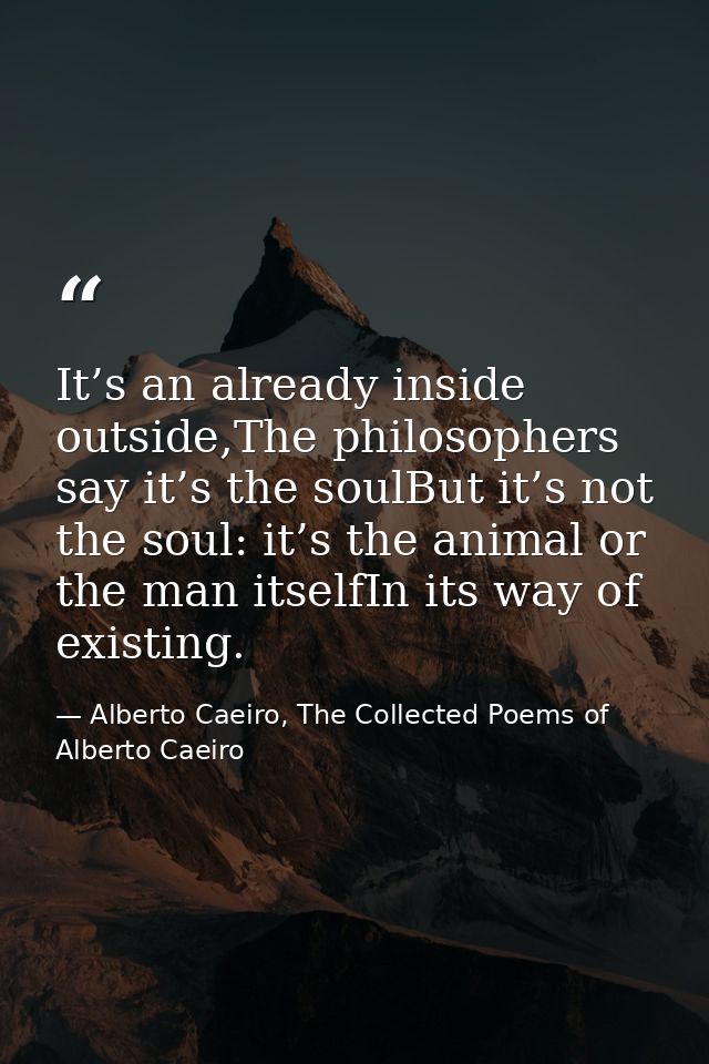 It’s an already inside outside,The philosophers say it’s the soulBut it’s not the soul: it’s the animal or the man itsel — Alberto Caeiro, The Collected Poems of Alberto Caeiro