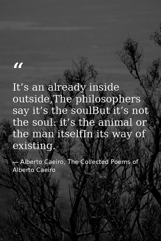 It’s an already inside outside,The philosophers say it’s the soulBut it’s not the soul: it’s the animal or the man itsel — Alberto Caeiro, The Collected Poems of Alberto Caeiro
