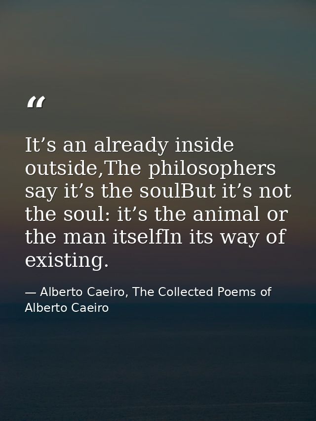 It’s an already inside outside,The philosophers say it’s the soulBut it’s not the soul: it’s the animal or the man itsel — Alberto Caeiro, The Collected Poems of Alberto Caeiro