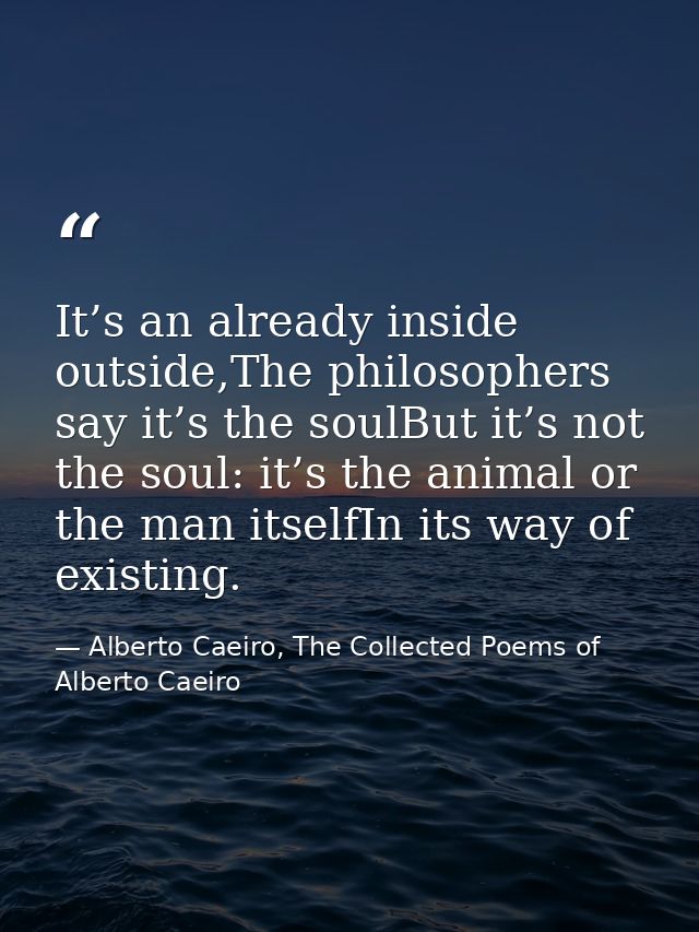 It’s an already inside outside,The philosophers say it’s the soulBut it’s not the soul: it’s the animal or the man itsel — Alberto Caeiro, The Collected Poems of Alberto Caeiro
