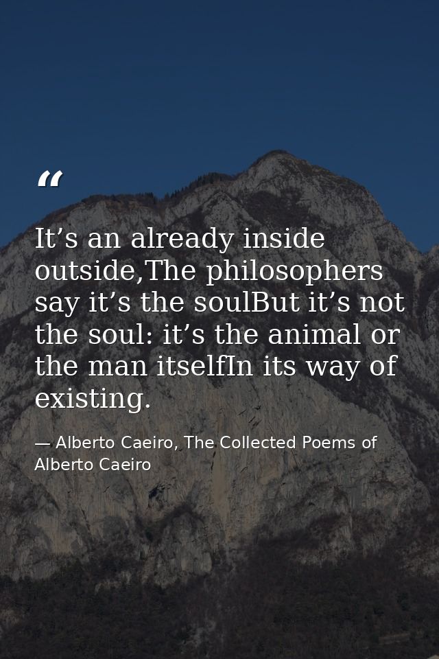 It’s an already inside outside,The philosophers say it’s the soulBut it’s not the soul: it’s the animal or the man itsel — Alberto Caeiro, The Collected Poems of Alberto Caeiro