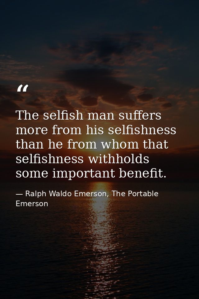 The selfish man suffers more from his selfishness than he from whom that selfishness withholds some important benefit. — Ralph Waldo Emerson, The Portable Emerson