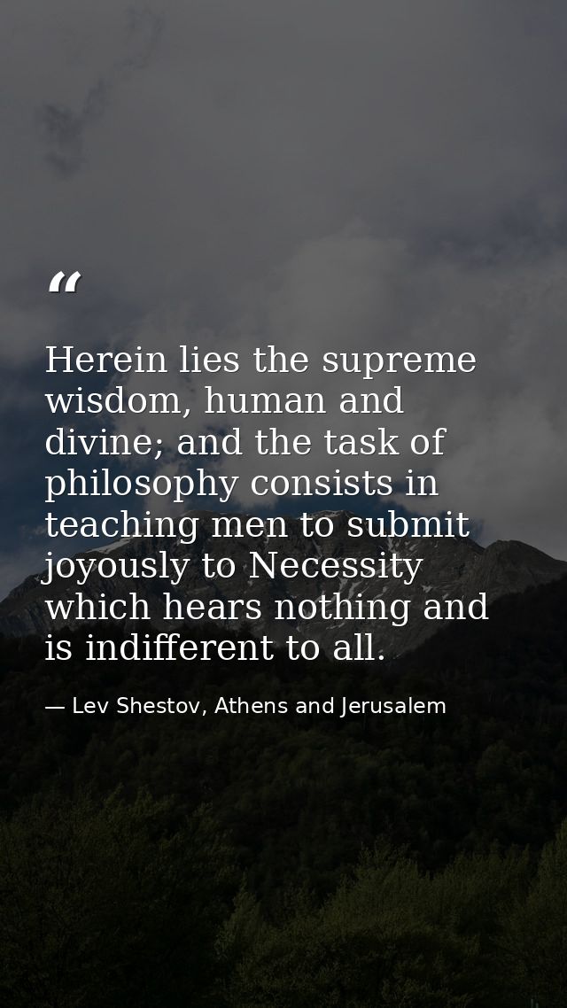 Herein lies the supreme wisdom, human and divine; and the task of philosophy consists in teaching men to submit joyously — Lev Shestov, Athens and Jerusalem
