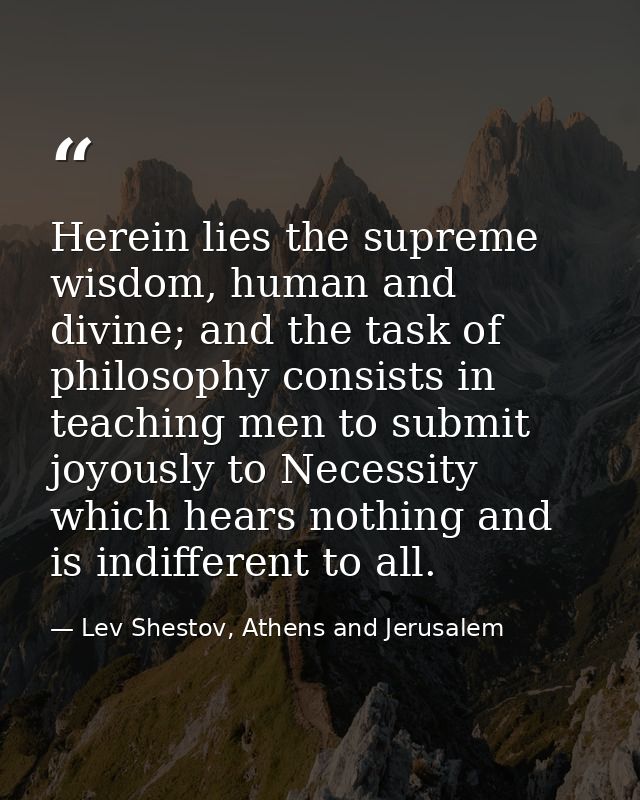 Herein lies the supreme wisdom, human and divine; and the task of philosophy consists in teaching men to submit joyously — Lev Shestov, Athens and Jerusalem