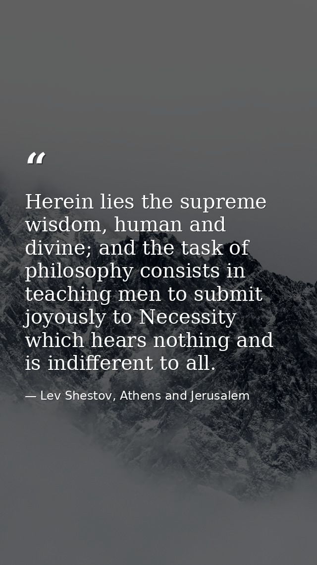 Herein lies the supreme wisdom, human and divine; and the task of philosophy consists in teaching men to submit joyously — Lev Shestov, Athens and Jerusalem