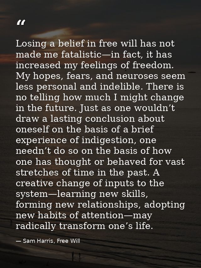 Losing a belief in free will has not made me fatalistic—in fact, it has increased my feelings of freedom. My hopes, fear — Sam Harris, Free Will