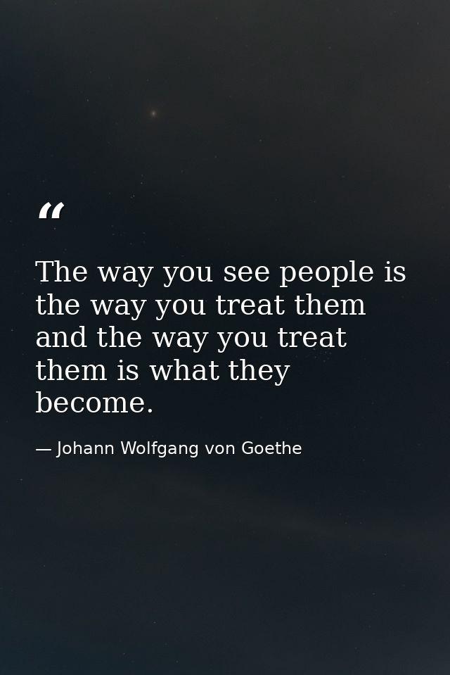The way you see people is the way you treat them and the way you treat them is what they become. — Johann Wolfgang von Goethe