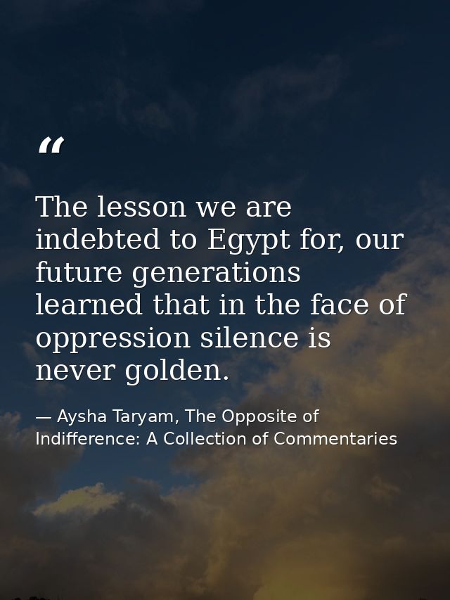 The lesson we are indebted to Egypt for, our future generations learned that in the face of oppression silence is never  — Aysha Taryam, The Opposite of Indifference: A Collection of Commentaries
