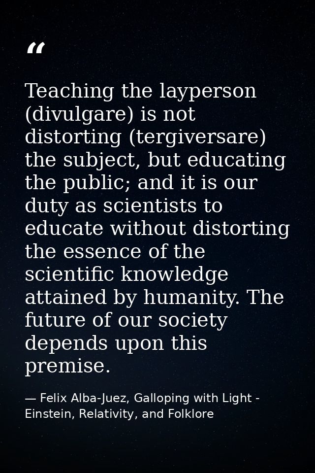 Teaching the layperson (divulgare) is not distorting (tergiversare) the subject, but educating the public; and it is our — Felix Alba-Juez, Galloping with Light - Einstein, Relativity, and Folklore