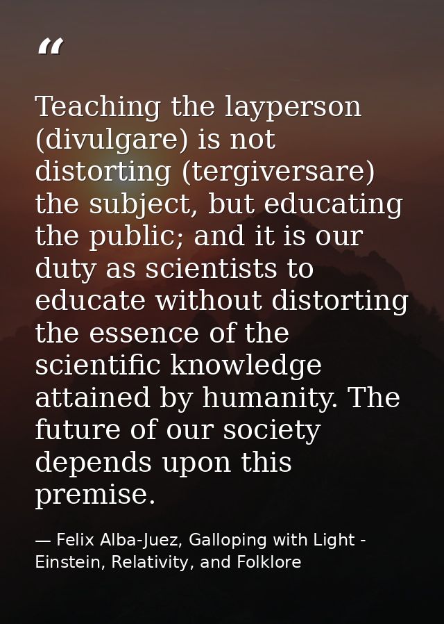 Teaching the layperson (divulgare) is not distorting (tergiversare) the subject, but educating the public; and it is our — Felix Alba-Juez, Galloping with Light - Einstein, Relativity, and Folklore