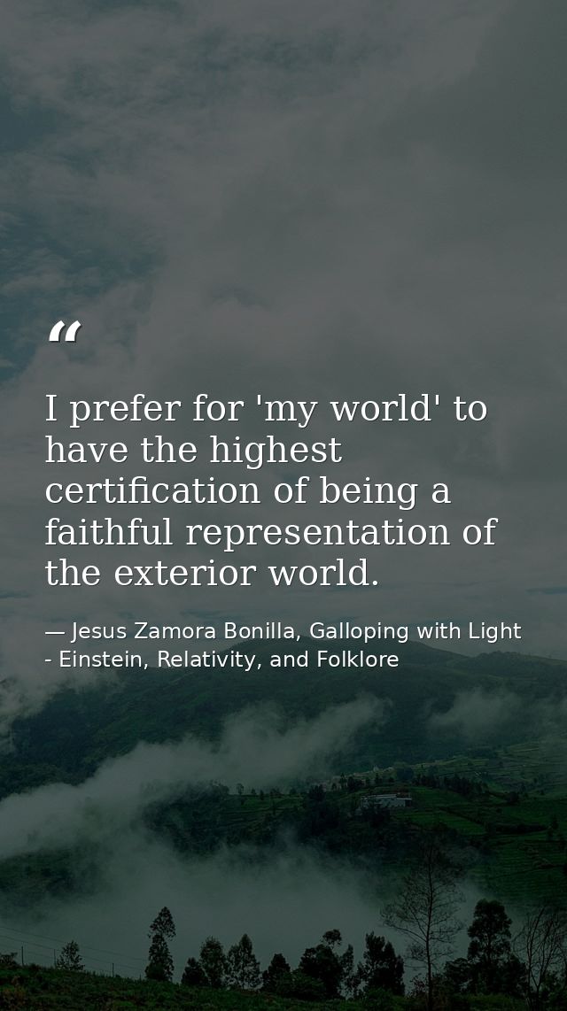 I prefer for 'my world' to have the highest certification of being a faithful representation of the exterior world. — Jesus Zamora Bonilla, Galloping with Light - Einstein, Relativity, and Folklore