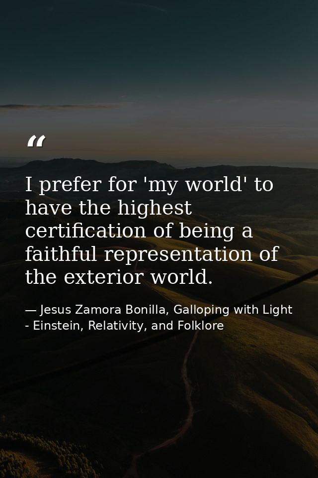 I prefer for 'my world' to have the highest certification of being a faithful representation of the exterior world. — Jesus Zamora Bonilla, Galloping with Light - Einstein, Relativity, and Folklore