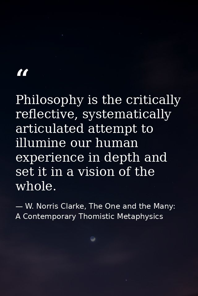 Philosophy is the critically reflective, systematically articulated attempt to illumine our human experience in depth an — W. Norris Clarke, The One and the Many: A Contemporary Thomistic Metaphysics
