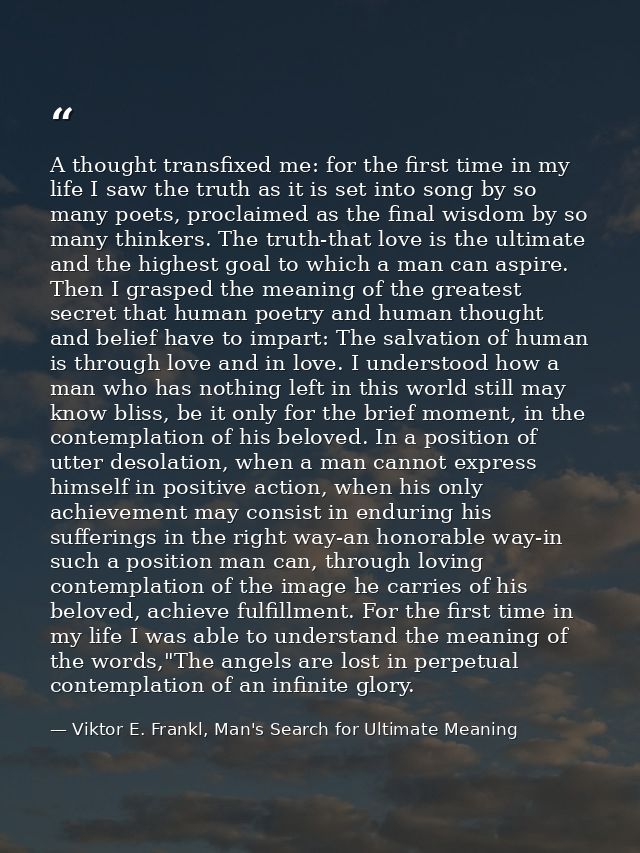 A thought transfixed me: for the first time in my life I saw the truth as it is set into song by so many poets, proclaim — Viktor E. Frankl, Man's Search for Ultimate Meaning