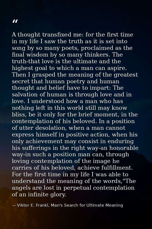 A thought transfixed me: for the first time in my life I saw the truth as it is set into song by so many poets, proclaim — Viktor E. Frankl, Man's Search for Ultimate Meaning