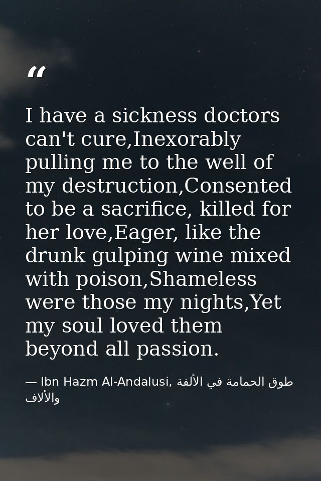 I have a sickness doctors can't cure,Inexorably pulling me to the well of my destruction,Consented to be a sacrifice, ki — Ibn Hazm Al-Andalusi, طوق الحمامة في الألفة والألاف