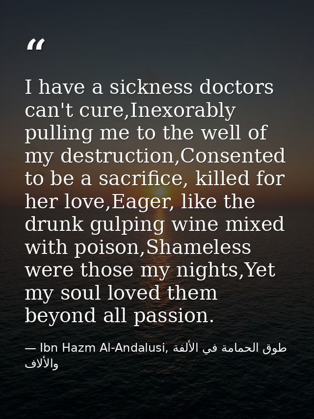 I have a sickness doctors can't cure,Inexorably pulling me to the well of my destruction,Consented to be a sacrifice, ki — Ibn Hazm Al-Andalusi, طوق الحمامة في الألفة والألاف