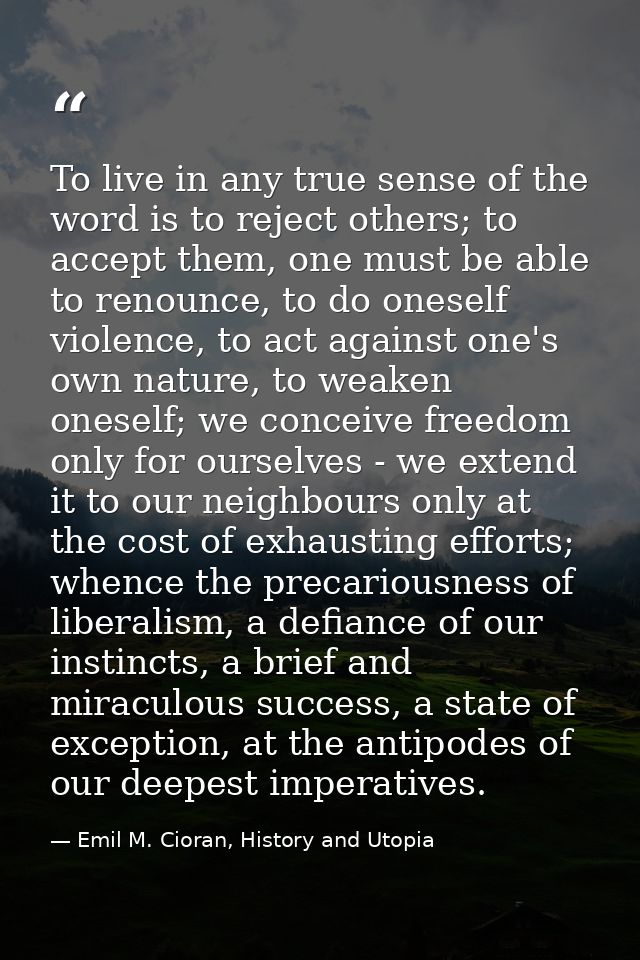 To live in any true sense of the word is to reject others; to accept them, one must be able to renounce, to do oneself v — Emil M. Cioran, History and Utopia