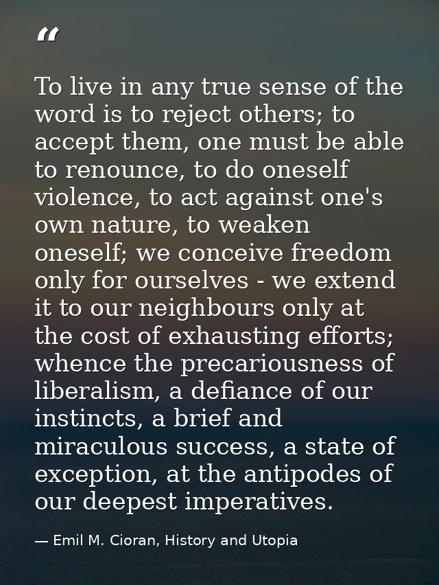 To live in any true sense of the word is to reject others; to accept them, one must be able to renounce, to do oneself v — Emil M. Cioran, History and Utopia