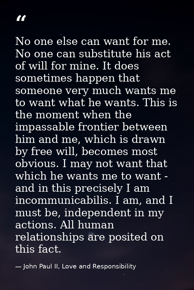 No one else can want for me. No one can substitute his act of will for mine. It does sometimes happen that someone very  — John Paul II, Love and Responsibility
